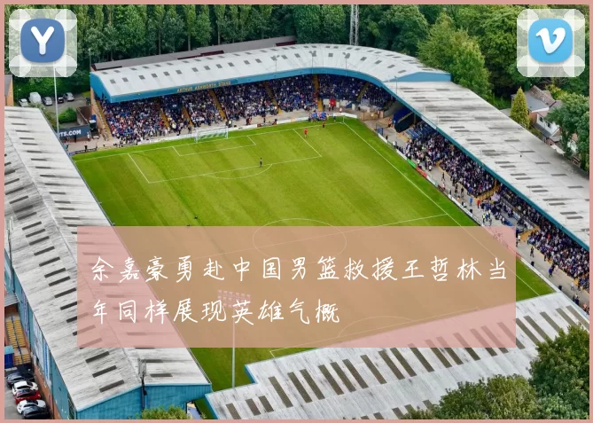 余嘉豪勇赴中国男篮救援王哲林当年同样展现英雄气概
