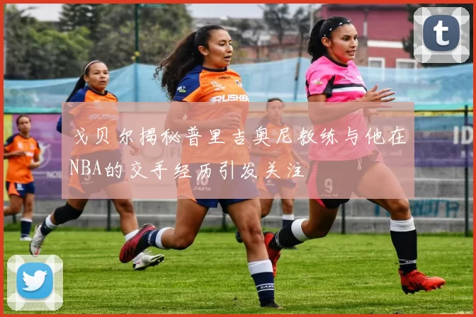 戈贝尔揭秘普里吉奥尼教练与他在NBA的交手经历引发关注