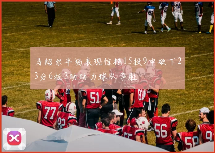 马绍尔半场表现惊艳15投9中砍下23分6板3助助力球队争胜
