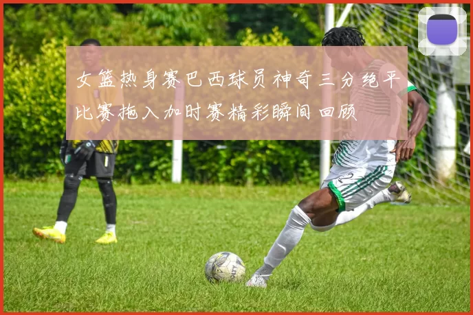 女篮热身赛巴西球员神奇三分绝平比赛拖入加时赛精彩瞬间回顾