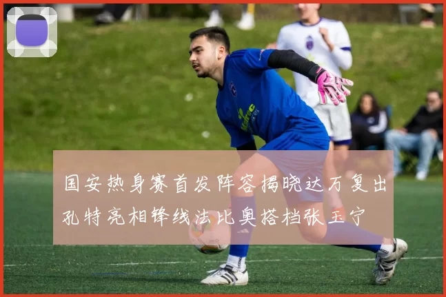 国安热身赛首发阵容揭晓达万复出孔特亮相锋线法比奥搭档张玉宁