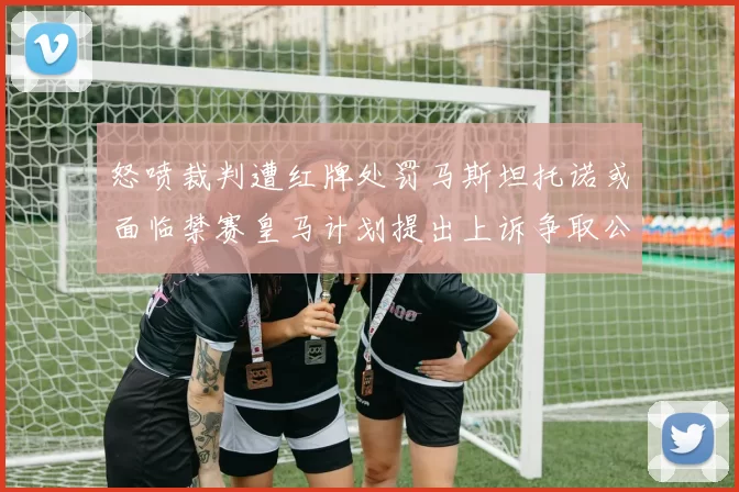 怒喷裁判遭红牌处罚马斯坦托诺或面临禁赛皇马计划提出上诉争取公正处理