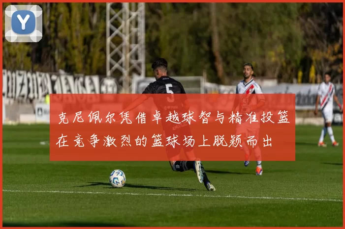 克尼佩尔凭借卓越球智与精准投篮在竞争激烈的篮球场上脱颖而出