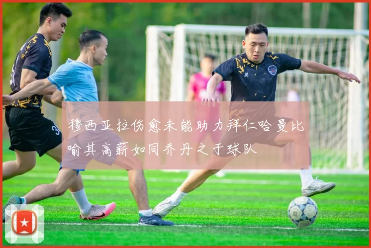 穆西亚拉伤愈未能助力拜仁哈曼比喻其高薪如同乔丹之于球队