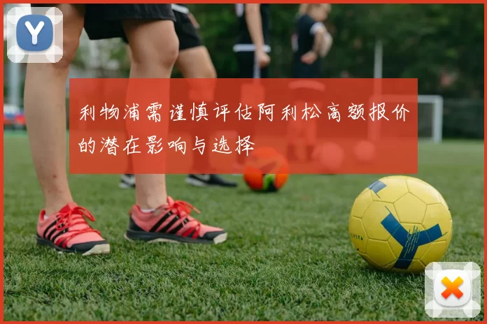 利物浦需谨慎评估阿利松高额报价的潜在影响与选择