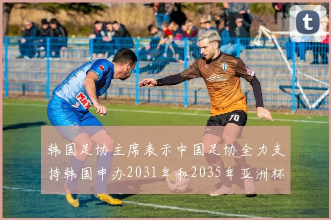 韩国足协主席表示中国足协全力支持韩国申办2031年和2035年亚洲杯赛事