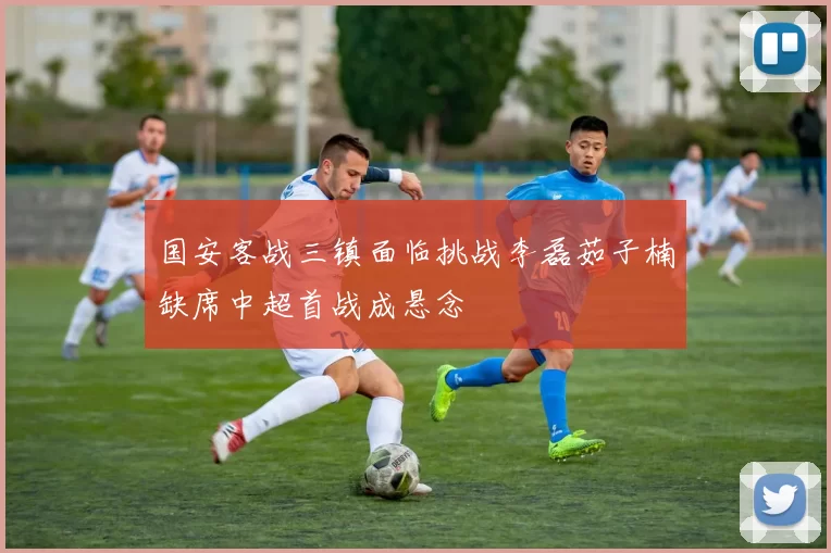 国安客战三镇面临挑战李磊茹子楠缺席中超首战成悬念