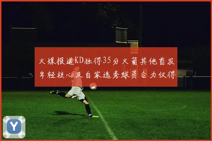 火媒报道KD独得35分火箭其他首发年轻核心及自家选秀球员合力仅得42分