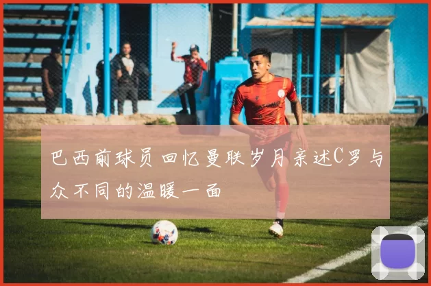 巴西前球员回忆曼联岁月亲述C罗与众不同的温暖一面