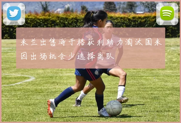 米兰出售海于格获利助力淘汰国米因出场机会少选择离队