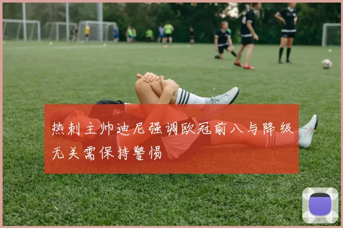 热刺主帅迪尼强调欧冠前八与降级无关需保持警惕