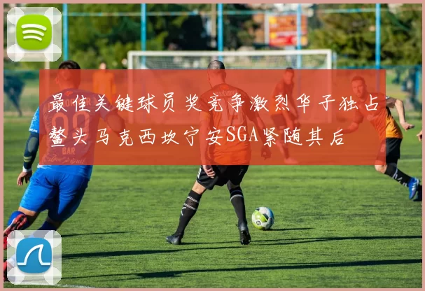 最佳关键球员奖竞争激烈华子独占鳌头马克西坎宁安SGA紧随其后