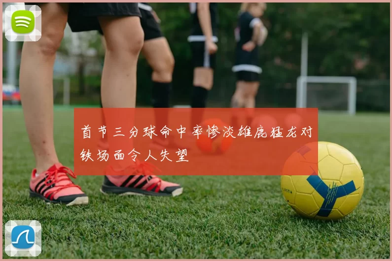首节三分球命中率惨淡雄鹿猛龙对铁场面令人失望