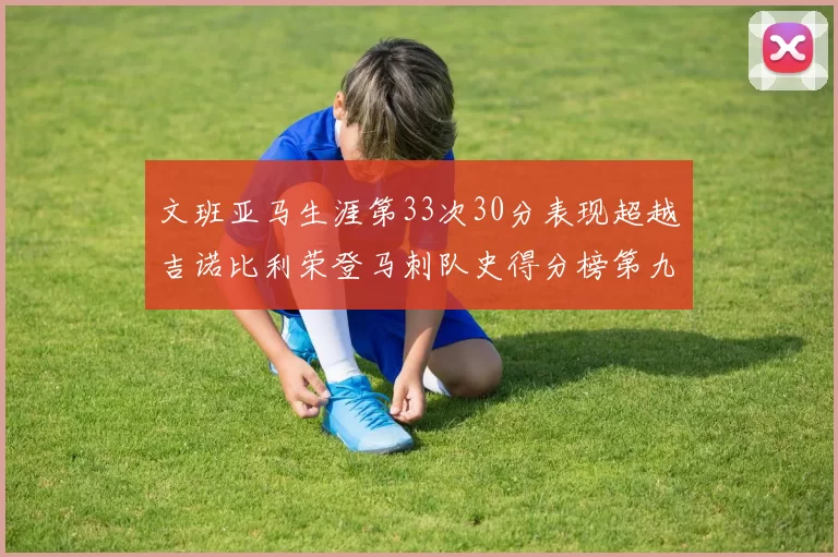文班亚马生涯第33次30分表现超越吉诺比利荣登马刺队史得分榜第九位