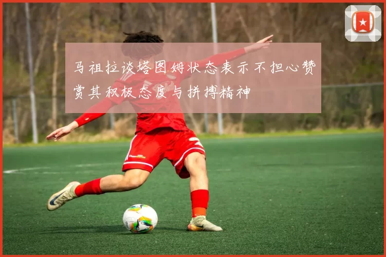 马祖拉谈塔图姆状态表示不担心赞赏其积极态度与拼搏精神