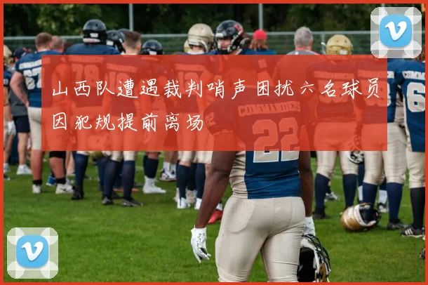 山西队遭遇裁判哨声困扰六名球员因犯规提前离场