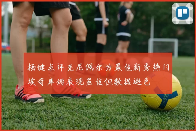 杨健点评克尼佩尔为最佳新秀热门埃奇库姆表现虽佳但数据逊色