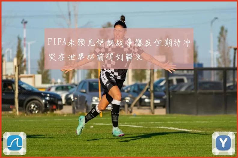 FIFA未预见伊朗战争爆发但期待冲突在世界杯前得到解决