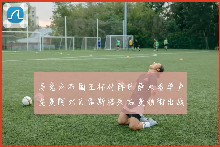 马竞公布国王杯对阵巴萨大名单卢克曼阿尔瓦雷斯格列兹曼领衔出战