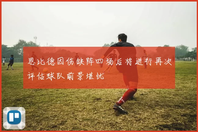 恩比德因伤缺阵四场后将进行再次评估球队前景堪忧