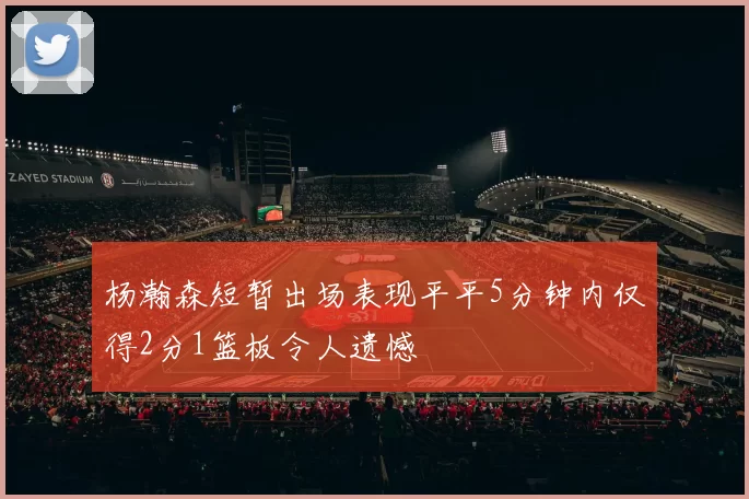杨瀚森短暂出场表现平平5分钟内仅得2分1篮板令人遗憾